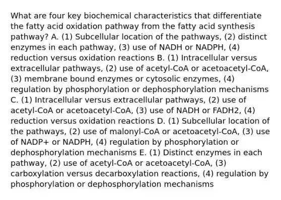 What are four key biochemical characteristics that differentiate the fatty acid oxidation pathway from the fatty acid synthesis pathway? A. (1) Subcellular location of the pathways, (2) distinct enzymes in each pathway, (3) use of NADH or NADPH, (4) reduction versus oxidation reactions B. (1) Intracellular versus extracellular pathways, (2) use of acetyl-CoA or acetoacetyl-CoA, (3) membrane bound enzymes or cytosolic enzymes, (4) regulation by phosphorylation or dephosphorylation mechanisms C. (1) Intracellular versus extracellular pathways, (2) use of acetyl-CoA or acetoacetyl-CoA, (3) use of NADH or FADH2, (4) reduction versus oxidation reactions D. (1) Subcellular location of the pathways, (2) use of malonyl-CoA or acetoacetyl-CoA, (3) use of NADP+ or NADPH, (4) regulation by phosphorylation or dephosphorylation mechanisms E. (1) Distinct enzymes in each pathway, (2) use of acetyl-CoA or acetoacetyl-CoA, (3) carboxylation versus decarboxylation reactions, (4) regulation by phosphorylation or dephosphorylation mechanisms