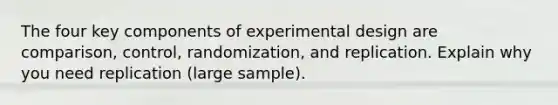 The four key components of experimental design are comparison, control, randomization, and replication. Explain why you need replication (large sample).