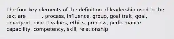 The four key elements of the definition of leadership used in the text are ______. process, influence, group, goal trait, goal, emergent, expert values, ethics, process, performance capability, competency, skill, relationship