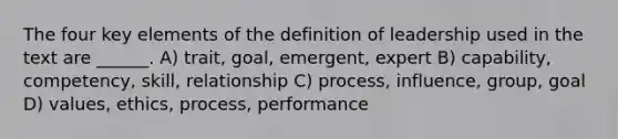 The four key elements of the definition of leadership used in the text are ______. A) trait, goal, emergent, expert B) capability, competency, skill, relationship C) process, influence, group, goal D) values, ethics, process, performance