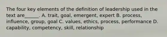 The four key elements of the definition of leadership used in the text are______. A. trait, goal, emergent, expert B. process, influence, group, goal C. values, ethics, process, performance D. capability, competency, skill, relationship