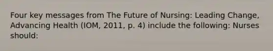 Four key messages from The Future of Nursing: Leading Change, Advancing Health (IOM, 2011, p. 4) include the following: Nurses should: