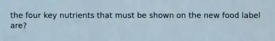 the four key nutrients that must be shown on the new food label are?