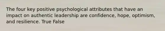 The four key positive psychological attributes that have an impact on authentic leadership are confidence, hope, optimism, and resilience. True False