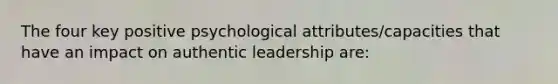 The four key positive psychological attributes/capacities that have an impact on authentic leadership are: