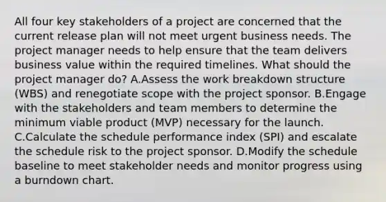 All four key stakeholders of a project are concerned that the current release plan will not meet urgent business needs. The project manager needs to help ensure that the team delivers business value within the required timelines. What should the project manager do? A.Assess the work breakdown structure (WBS) and renegotiate scope with the project sponsor. B.Engage with the stakeholders and team members to determine the minimum viable product (MVP) necessary for the launch. C.Calculate the schedule performance index (SPI) and escalate the schedule risk to the project sponsor. D.Modify the schedule baseline to meet stakeholder needs and monitor progress using a burndown chart.