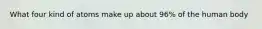 What four kind of atoms make up about 96% of the human body
