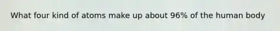 What four kind of atoms make up about 96% of the human body