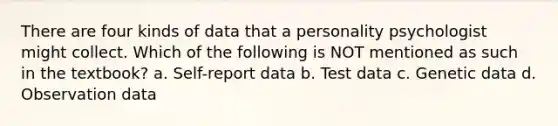 There are four kinds of data that a personality psychologist might collect. Which of the following is NOT mentioned as such in the textbook? a. Self-report data b. Test data c. Genetic data d. Observation data