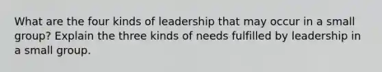 What are the four kinds of leadership that may occur in a small group? Explain the three kinds of needs fulfilled by leadership in a small group.