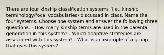 There are four kinship classification systems (i.e., kinship terminology/focal vocabularies) discussed in class. Name the four systems. Choose one system and answer the following three questions: - How many kinship terms are used in the parental generation in this system? - Which adaptive strategies are associated with this system? - What is an example of a group that uses this system?