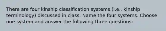 There are four kinship classification systems (i.e., kinship terminology) discussed in class. Name the four systems. Choose one system and answer the following three questions: