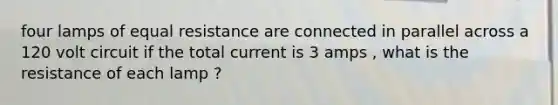 four lamps of equal resistance are connected in parallel across a 120 volt circuit if the total current is 3 amps , what is the resistance of each lamp ?