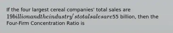 If the four largest cereal companies' total sales are 19 billion and the industry's total sales are55 billion, then the Four-Firm Concentration Ratio is