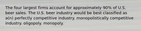 The four largest firms account for approximately 90% of U.S. beer sales. The U.S. beer industry would be best classified as a(n) perfectly competitive industry. monopolistically competitive industry. oligopoly. monopoly.