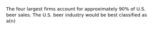 The four largest firms account for approximately 90% of U.S. beer sales. The U.S. beer industry would be best classified as a(n)