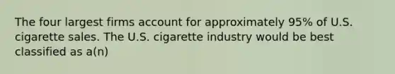 The four largest firms account for approximately 95% of U.S. cigarette sales. The U.S. cigarette industry would be best classified as a(n)