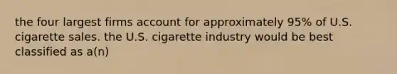 the four largest firms account for approximately 95% of U.S. cigarette sales. the U.S. cigarette industry would be best classified as a(n)