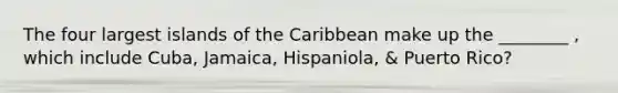 The four largest islands of the Caribbean make up the ________ , which include Cuba, Jamaica, Hispaniola, & Puerto Rico?