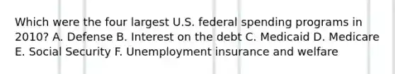 Which were the four largest U.S. federal spending programs in 2010? A. Defense B. Interest on the debt C. Medicaid D. Medicare E. Social Security F. Unemployment insurance and welfare