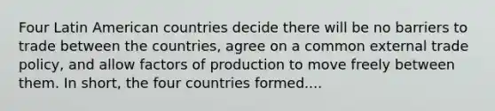 Four Latin American countries decide there will be no barriers to trade between the countries, agree on a common external trade policy, and allow factors of production to move freely between them. In short, the four countries formed....