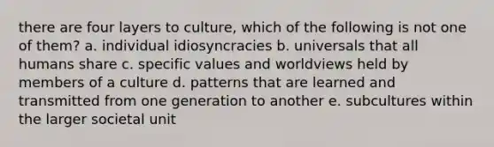 there are four layers to culture, which of the following is not one of them? a. individual idiosyncracies b. universals that all humans share c. specific values and worldviews held by members of a culture d. patterns that are learned and transmitted from one generation to another e. subcultures within the larger societal unit