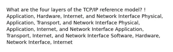 What are the four layers of the TCP/IP reference model? ! Application, Hardware, Internet, and Network Interface Physical, Application, Transport, and Network Interface Physical, Application, Internet, and Network Interface Application, Transport, Internet, and Network Interface Software, Hardware, Network Interface, Internet