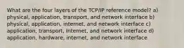 What are the four layers of the TCP/IP reference model? a) physical, application, transport, and network interface b) physical, application, internet, and network interface c) application, transport, Internet, and network interface d) application, hardware, internet, and network interface