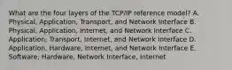 What are the four layers of the TCP/IP reference model? A. Physical, Application, Transport, and Network Interface B. Physical, Application, Internet, and Network Interface C. Application, Transport, Internet, and Network Interface D. Application, Hardware, Internet, and Network Interface E. Software, Hardware, Network Interface, Internet