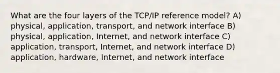 What are the four layers of the TCP/IP reference model? A) physical, application, transport, and network interface B) physical, application, Internet, and network interface C) application, transport, Internet, and network interface D) application, hardware, Internet, and network interface