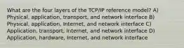 What are the four layers of the TCP/IP reference model? A) Physical, application, transport, and network interface B) Physical, application, Internet, and network interface C) Application, transport, Internet, and network interface D) Application, hardware, Internet, and network interface