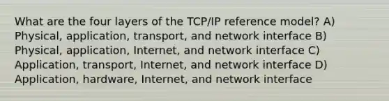 What are the four layers of the TCP/IP reference model? A) Physical, application, transport, and network interface B) Physical, application, Internet, and network interface C) Application, transport, Internet, and network interface D) Application, hardware, Internet, and network interface