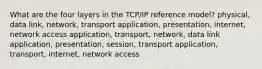 What are the four layers in the TCP/IP reference model? physical, data link, network, transport application, presentation, internet, network access application, transport, network, data link application, presentation, session, transport application, transport, internet, network access