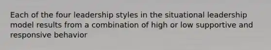 Each of the four leadership styles in the situational leadership model results from a combination of high or low supportive and responsive behavior