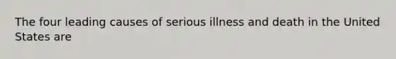 The four leading causes of serious illness and death in the United States are