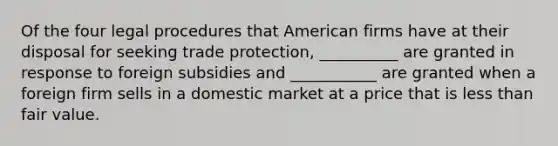 Of the four legal procedures that American firms have at their disposal for seeking trade protection, __________ are granted in response to foreign subsidies and ___________ are granted when a foreign firm sells in a domestic market at a price that is less than fair value.