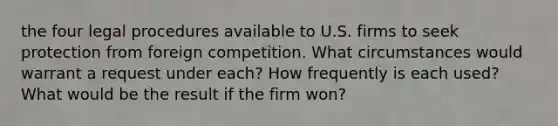 the four legal procedures available to U.S. firms to seek protection from foreign competition. What circumstances would warrant a request under each? How frequently is each used? What would be the result if the firm won?