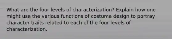 What are the four levels of characterization? Explain how one might use the various functions of costume design to portray character traits related to each of the four levels of characterization.