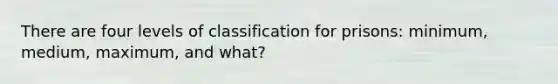 There are four levels of classification for prisons: minimum, medium, maximum, and what?