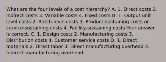 What are the four levels of a cost​ hierarchy? A. 1. Direct costs 2. Indirect costs 3. Variable costs 4. Fixed costs B. 1. Output​ unit-level costs 2.​ Batch-level costs 3.​ Product-sustaining costs or​ service-sustaining costs 4.​ Facility-sustaining costs Your answer is correct. C. 1. Design costs 2. Manufacturing costs 3. Distribution costs 4. Customer service costs D. 1. Direct materials 2. Direct labor 3. Direct manufacturing overhead 4. Indirect manufacturing overhead