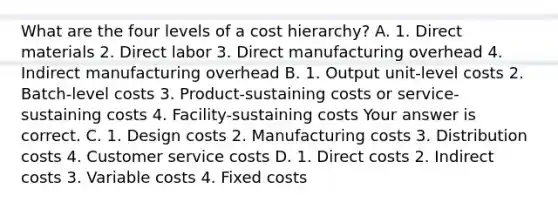 What are the four levels of a cost​ hierarchy? A. 1. Direct materials 2. Direct labor 3. Direct manufacturing overhead 4. Indirect manufacturing overhead B. 1. Output​ unit-level costs 2.​ Batch-level costs 3.​ Product-sustaining costs or​ service-sustaining costs 4.​ Facility-sustaining costs Your answer is correct. C. 1. Design costs 2. Manufacturing costs 3. Distribution costs 4. Customer service costs D. 1. Direct costs 2. Indirect costs 3. Variable costs 4. Fixed costs