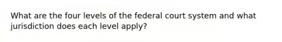 What are the four levels of the federal court system and what jurisdiction does each level apply?