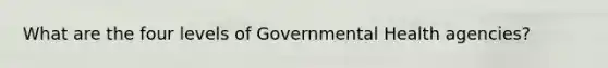 What are the four levels of Governmental Health agencies?