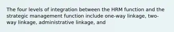 The four levels of integration between the HRM function and the strategic management function include one-way linkage, two-way linkage, administrative linkage, and