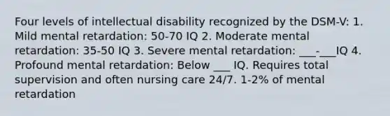 Four levels of intellectual disability recognized by the DSM-V: 1. Mild mental retardation: 50-70 IQ 2. Moderate mental retardation: 35-50 IQ 3. Severe mental retardation: ___-___IQ 4. Profound mental retardation: Below ___ IQ. Requires total supervision and often nursing care 24/7. 1-2% of mental retardation