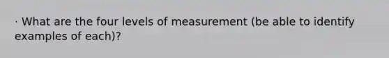 · What are the four levels of measurement (be able to identify examples of each)?