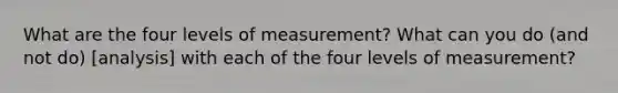 What are the four levels of measurement? What can you do (and not do) [analysis] with each of the four levels of measurement?