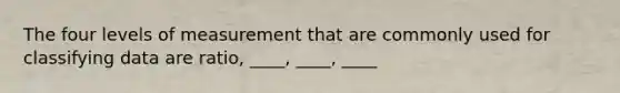 The four levels of measurement that are commonly used for classifying data are ratio, ____, ____, ____