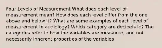 Four Levels of Measurement What does each level of measurement mean? How does each level differ from the one above and below it? What are some examples of each level of measurement in audiology? Which category are decibels in? The categories refer to how the variables are measured, and not necessarily inherent properties of the variables