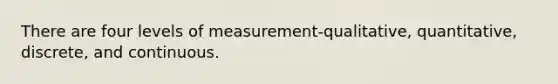 There are four levels of measurement-qualitative, quantitative, discrete, and continuous.